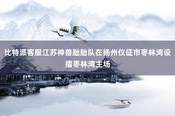 比特派客服江苏神兽朏朏队在扬州仪征市枣林湾设擂枣林湾主场