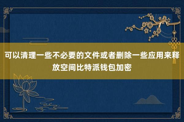 可以清理一些不必要的文件或者删除一些应用来释放空间比特派钱包加密